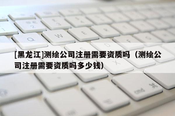 [黑龍江]測(cè)繪公司注冊(cè)需要資質(zhì)嗎（測(cè)繪公司注冊(cè)需要資質(zhì)嗎多少錢(qián)）