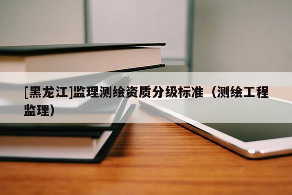 [黑龍江]監(jiān)理測繪資質(zhì)分級標(biāo)準(zhǔn)（測繪工程監(jiān)理）