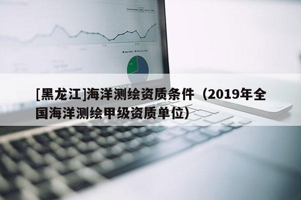 [黑龍江]海洋測繪資質(zhì)條件（2019年全國海洋測繪甲級資質(zhì)單位）