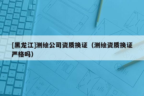 [黑龍江]測繪公司資質換證（測繪資質換證嚴格嗎）