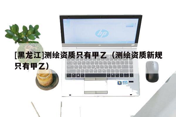 [黑龍江]測(cè)繪資質(zhì)只有甲乙（測(cè)繪資質(zhì)新規(guī)只有甲乙）