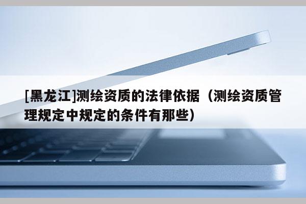 [黑龍江]測(cè)繪資質(zhì)的法律依據(jù)（測(cè)繪資質(zhì)管理規(guī)定中規(guī)定的條件有那些）