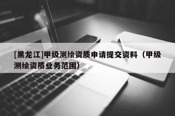 [黑龍江]甲級測繪資質申請?zhí)峤毁Y料（甲級測繪資質業(yè)務范圍）