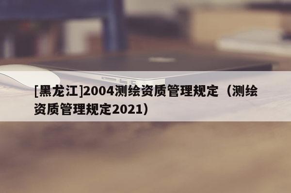 [黑龍江]2004測繪資質(zhì)管理規(guī)定（測繪資質(zhì)管理規(guī)定2021）