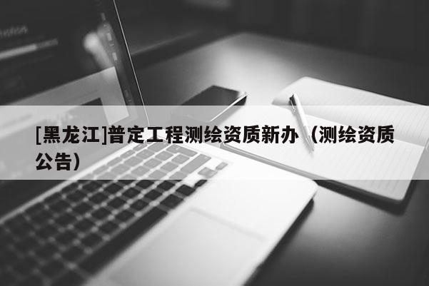 [黑龍江]普定工程測繪資質(zhì)新辦（測繪資質(zhì)公告）