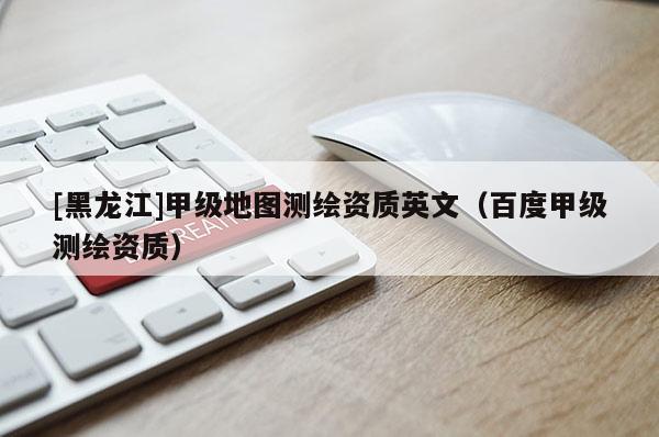 [黑龍江]甲級地圖測繪資質英文（百度甲級測繪資質）