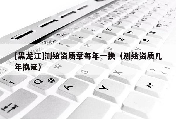 [黑龍江]測(cè)繪資質(zhì)章每年一換（測(cè)繪資質(zhì)幾年換證）