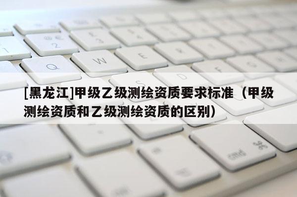 [黑龍江]甲級乙級測繪資質要求標準（甲級測繪資質和乙級測繪資質的區(qū)別）
