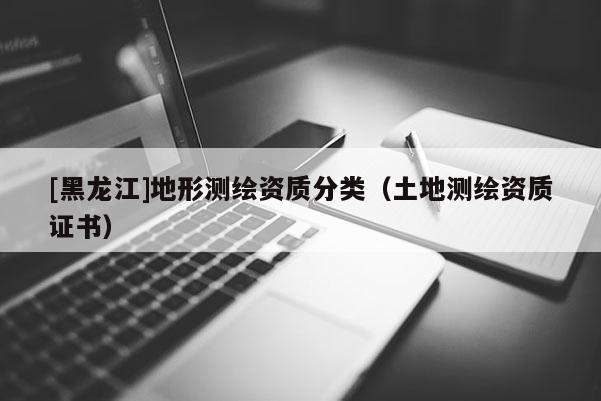 [黑龍江]地形測繪資質分類（土地測繪資質證書）