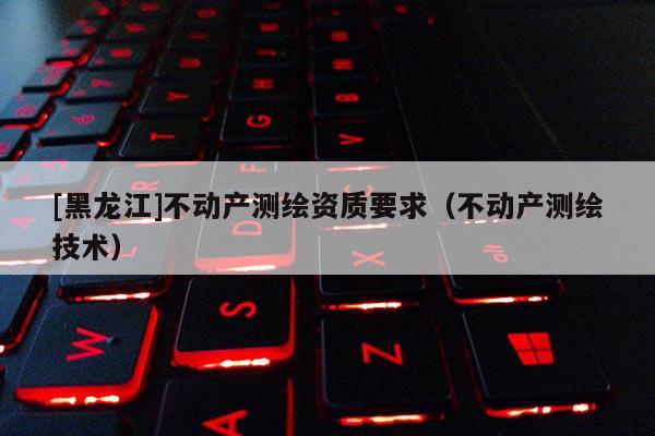 [黑龍江]不動產測繪資質要求（不動產測繪技術）