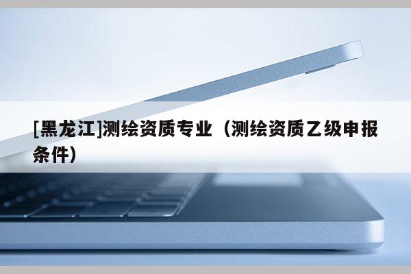 [黑龍江]測(cè)繪資質(zhì)專業(yè)（測(cè)繪資質(zhì)乙級(jí)申報(bào)條件）