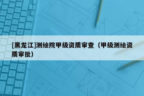 [黑龍江]測繪院甲級資質審查（甲級測繪資質審批）