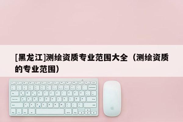 [黑龍江]測繪資質專業(yè)范圍大全（測繪資質的專業(yè)范圍）
