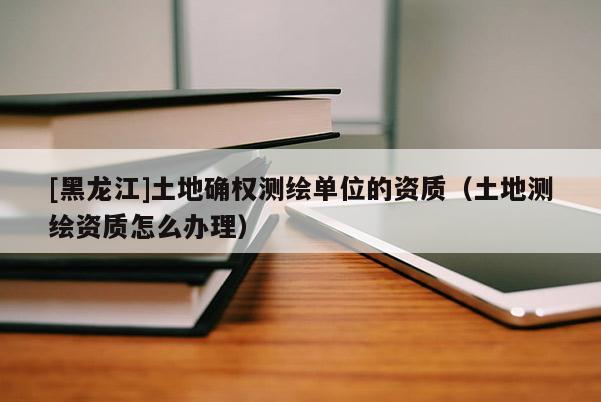[黑龍江]土地確權測繪單位的資質（土地測繪資質怎么辦理）