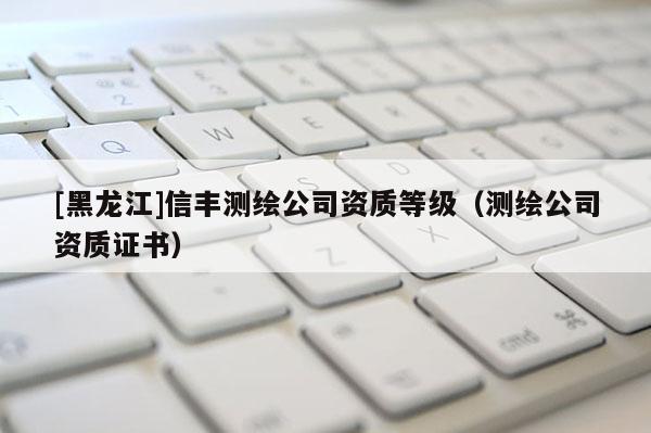 [黑龍江]信豐測(cè)繪公司資質(zhì)等級(jí)（測(cè)繪公司資質(zhì)證書）