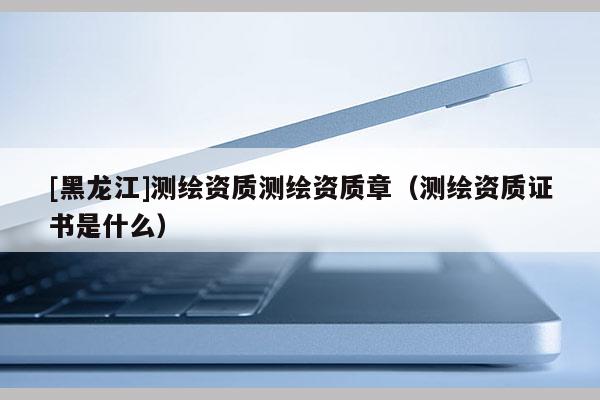 [黑龍江]測繪資質(zhì)測繪資質(zhì)章（測繪資質(zhì)證書是什么）