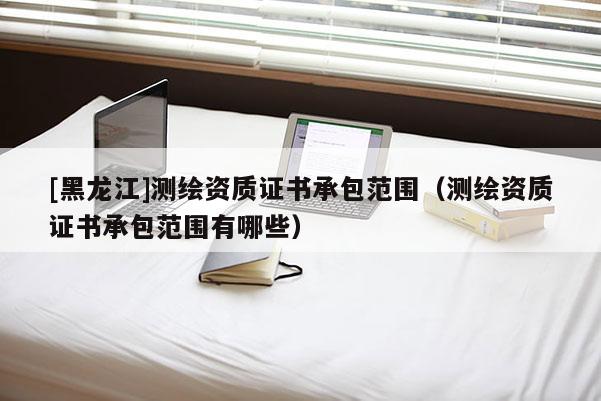 [黑龍江]測(cè)繪資質(zhì)證書(shū)承包范圍（測(cè)繪資質(zhì)證書(shū)承包范圍有哪些）