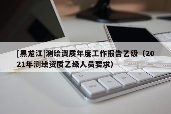 [黑龍江]測(cè)繪資質(zhì)年度工作報(bào)告乙級(jí)（2021年測(cè)繪資質(zhì)乙級(jí)人員要求）