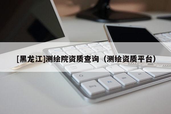 [黑龍江]測繪院資質(zhì)查詢（測繪資質(zhì)平臺）
