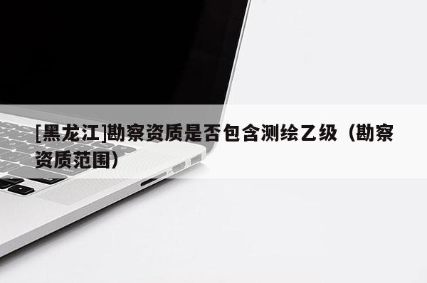 [黑龍江]勘察資質(zhì)是否包含測(cè)繪乙級(jí)（勘察資質(zhì)范圍）