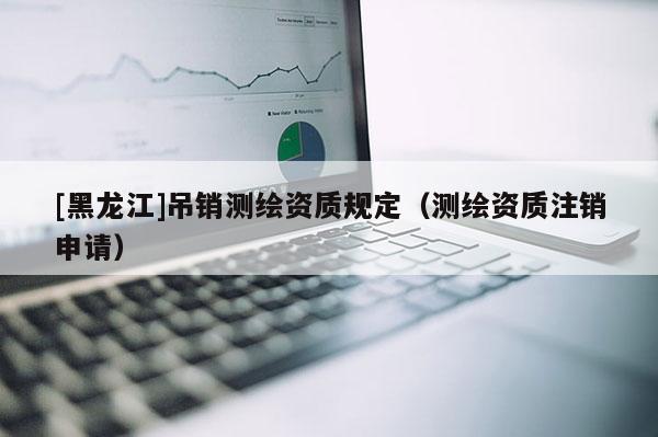 [黑龍江]吊銷測(cè)繪資質(zhì)規(guī)定（測(cè)繪資質(zhì)注銷申請(qǐng)）