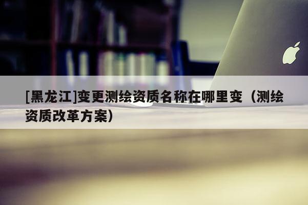 [黑龍江]變更測繪資質名稱在哪里變（測繪資質改革方案）