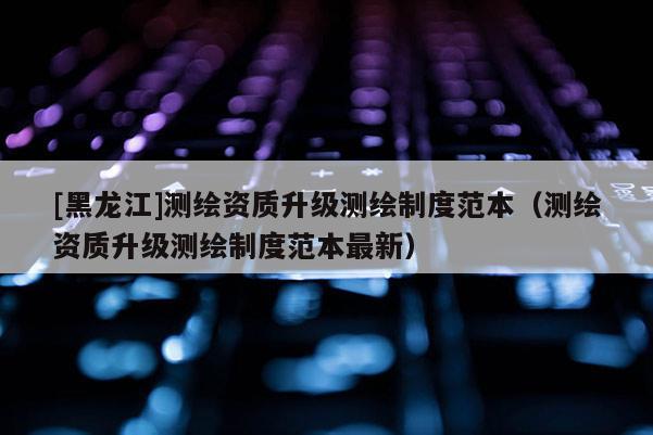 [黑龍江]測繪資質(zhì)升級測繪制度范本（測繪資質(zhì)升級測繪制度范本最新）