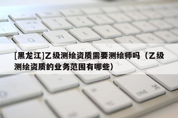 [黑龍江]乙級(jí)測繪資質(zhì)需要測繪師嗎（乙級(jí)測繪資質(zhì)的業(yè)務(wù)范圍有哪些）