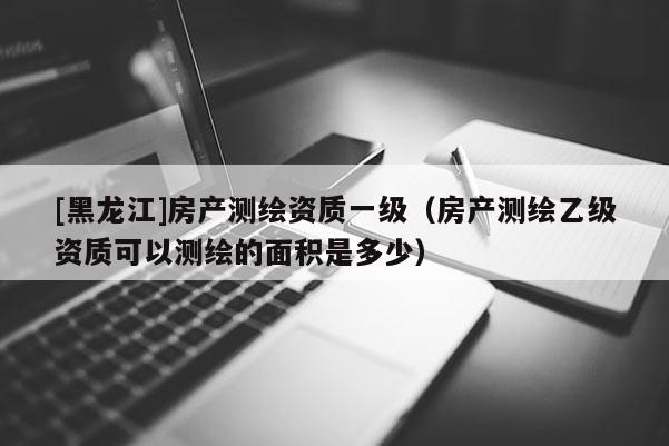 [黑龍江]房產測繪資質一級（房產測繪乙級資質可以測繪的面積是多少）
