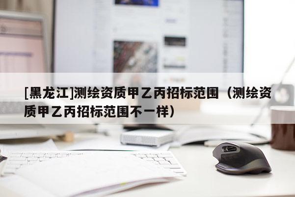 [黑龍江]測繪資質(zhì)甲乙丙招標(biāo)范圍（測繪資質(zhì)甲乙丙招標(biāo)范圍不一樣）