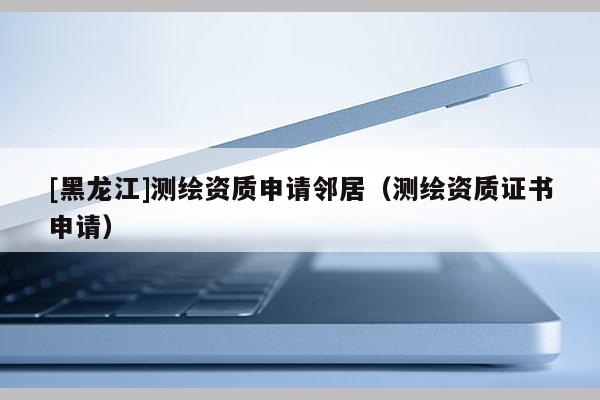 [黑龍江]測繪資質(zhì)申請(qǐng)鄰居（測繪資質(zhì)證書申請(qǐng)）