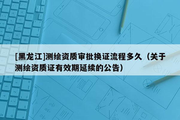 [黑龍江]測(cè)繪資質(zhì)審批換證流程多久（關(guān)于測(cè)繪資質(zhì)證有效期延續(xù)的公告）