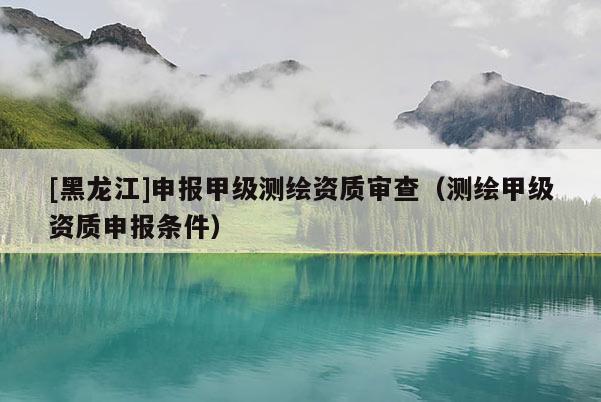 [黑龍江]申報(bào)甲級(jí)測繪資質(zhì)審查（測繪甲級(jí)資質(zhì)申報(bào)條件）