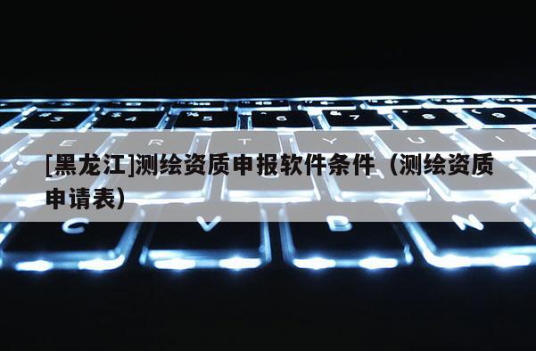 [黑龍江]測繪資質申報軟件條件（測繪資質申請表）