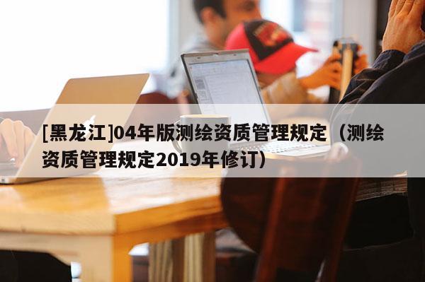 [黑龍江]04年版測繪資質管理規(guī)定（測繪資質管理規(guī)定2019年修訂）