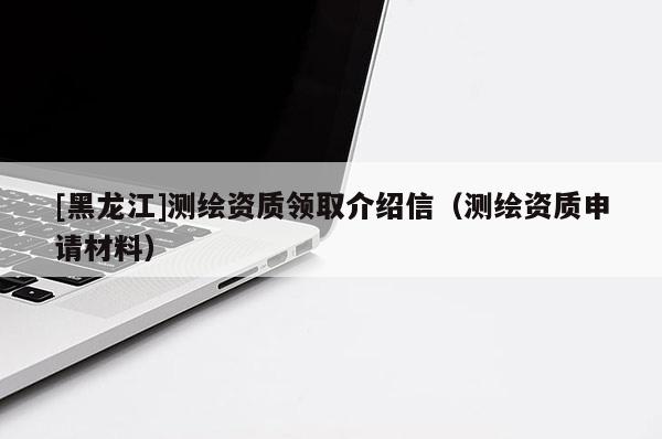 [黑龍江]測繪資質領取介紹信（測繪資質申請材料）