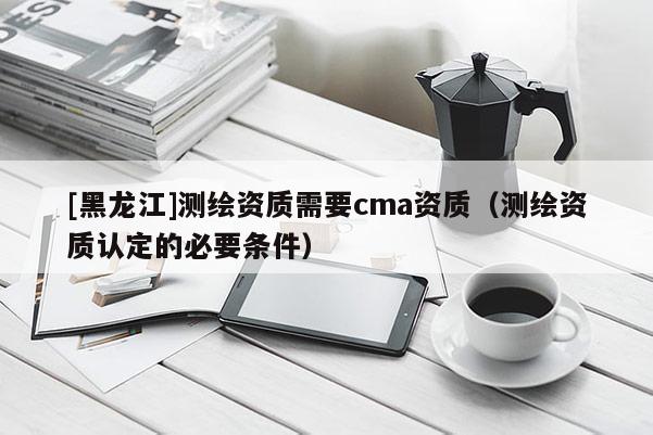 [黑龍江]測(cè)繪資質(zhì)需要cma資質(zhì)（測(cè)繪資質(zhì)認(rèn)定的必要條件）
