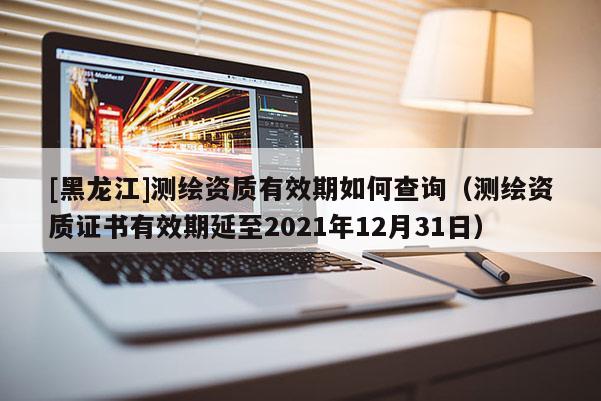 [黑龍江]測(cè)繪資質(zhì)有效期如何查詢（測(cè)繪資質(zhì)證書(shū)有效期延至2021年12月31日）