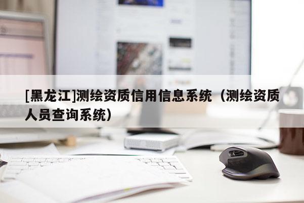 [黑龍江]測(cè)繪資質(zhì)信用信息系統(tǒng)（測(cè)繪資質(zhì)人員查詢系統(tǒng)）