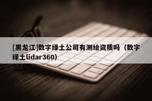 [黑龍江]數(shù)字綠土公司有測繪資質嗎（數(shù)字綠土lidar360）