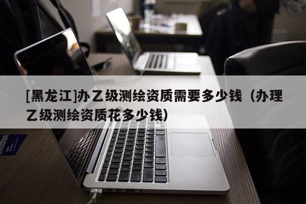 [黑龍江]辦乙級(jí)測繪資質(zhì)需要多少錢（辦理乙級(jí)測繪資質(zhì)花多少錢）