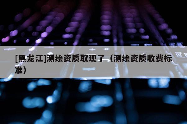 [黑龍江]測繪資質(zhì)取現(xiàn)了（測繪資質(zhì)收費(fèi)標(biāo)準(zhǔn)）