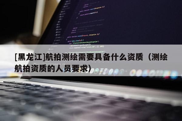 [黑龍江]航拍測繪需要具備什么資質（測繪航拍資質的人員要求）