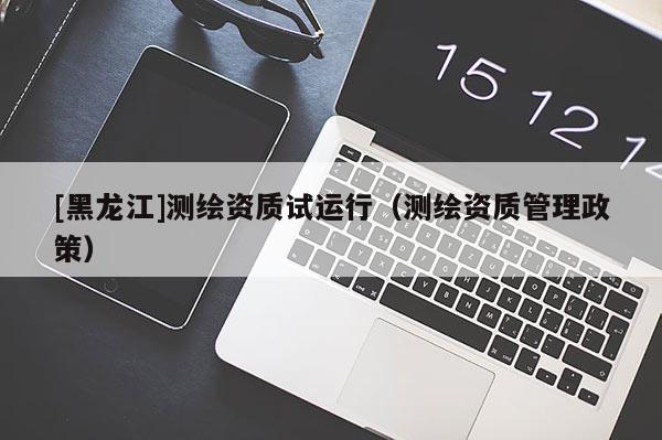 [黑龍江]測繪資質(zhì)試運行（測繪資質(zhì)管理政策）
