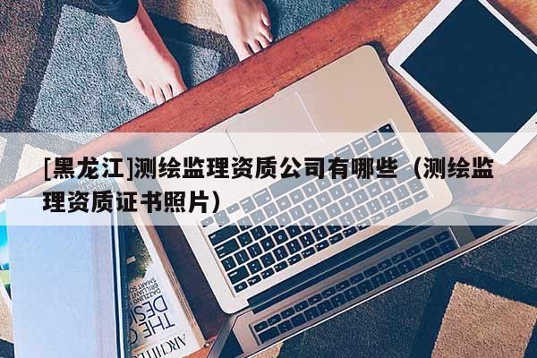 [黑龍江]測繪監(jiān)理資質(zhì)公司有哪些（測繪監(jiān)理資質(zhì)證書照片）