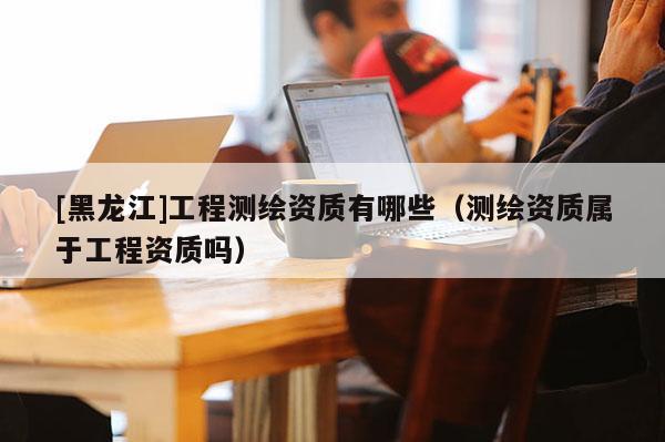 [黑龍江]工程測繪資質(zhì)有哪些（測繪資質(zhì)屬于工程資質(zhì)嗎）