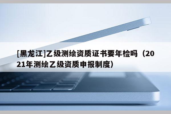 [黑龍江]乙級(jí)測(cè)繪資質(zhì)證書要年檢嗎（2021年測(cè)繪乙級(jí)資質(zhì)申報(bào)制度）