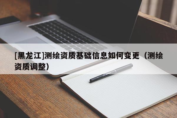 [黑龍江]測(cè)繪資質(zhì)基礎(chǔ)信息如何變更（測(cè)繪資質(zhì)調(diào)整）