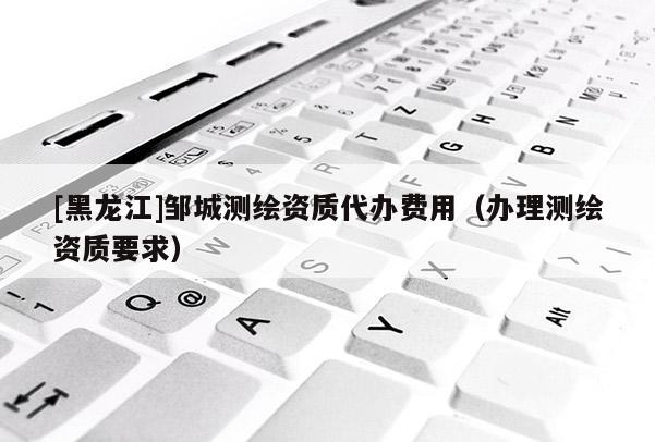 [黑龍江]鄒城測(cè)繪資質(zhì)代辦費(fèi)用（辦理測(cè)繪資質(zhì)要求）