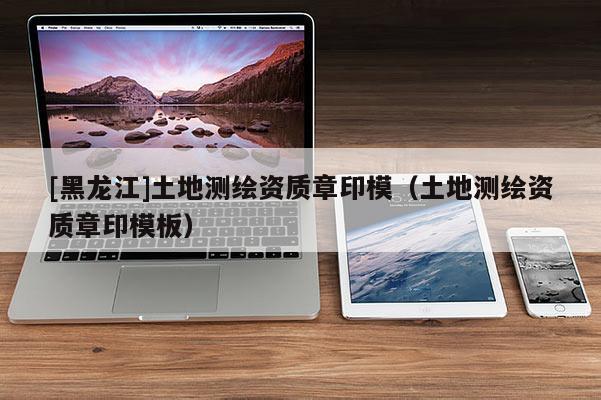 [黑龍江]土地測(cè)繪資質(zhì)章印模（土地測(cè)繪資質(zhì)章印模板）